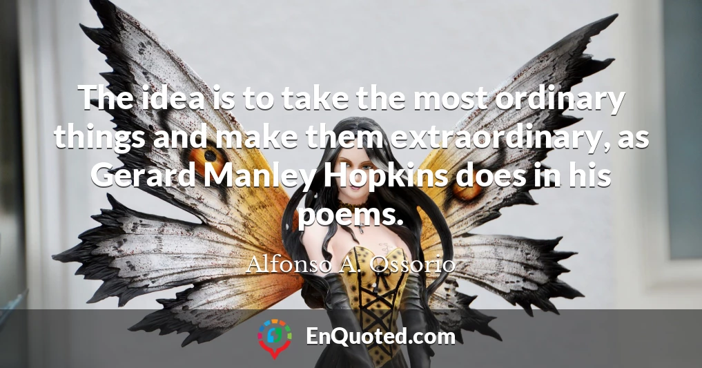 The idea is to take the most ordinary things and make them extraordinary, as Gerard Manley Hopkins does in his poems.