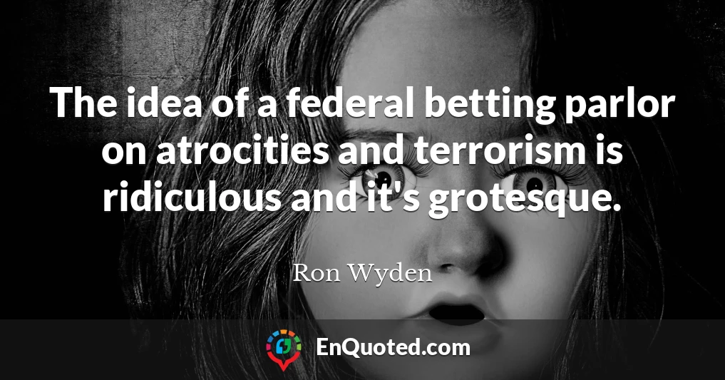 The idea of a federal betting parlor on atrocities and terrorism is ridiculous and it's grotesque.
