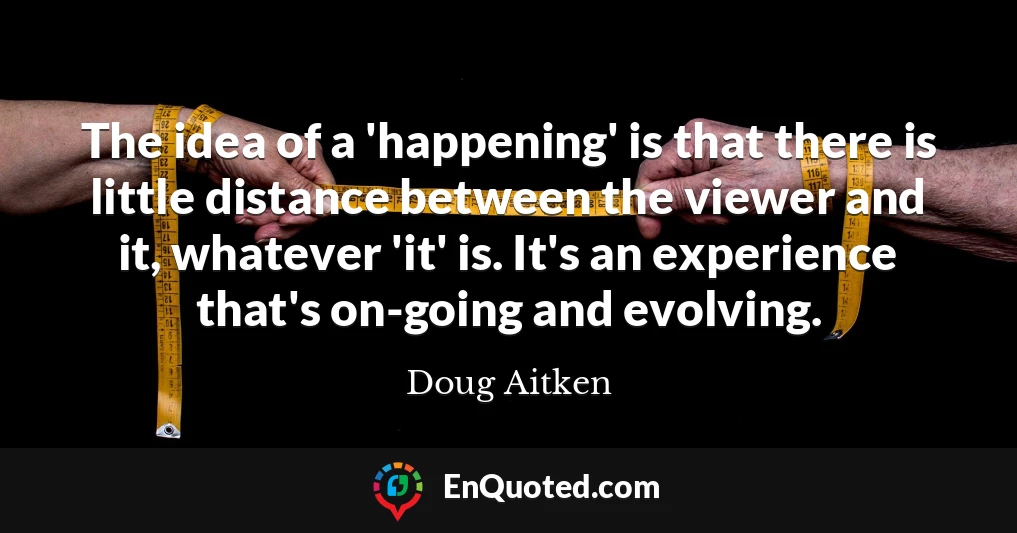 The idea of a 'happening' is that there is little distance between the viewer and it, whatever 'it' is. It's an experience that's on-going and evolving.