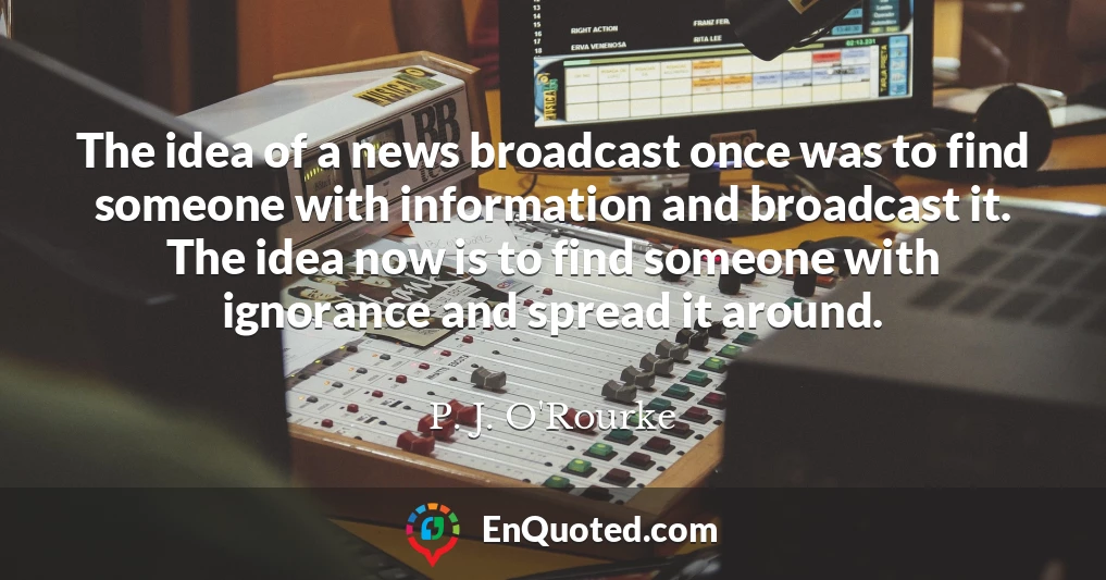 The idea of a news broadcast once was to find someone with information and broadcast it. The idea now is to find someone with ignorance and spread it around.