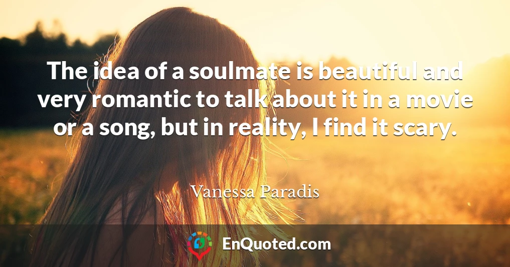 The idea of a soulmate is beautiful and very romantic to talk about it in a movie or a song, but in reality, I find it scary.
