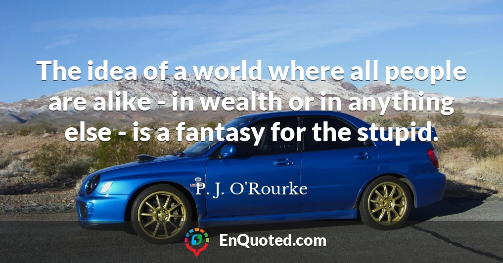 The idea of a world where all people are alike - in wealth or in anything else - is a fantasy for the stupid.
