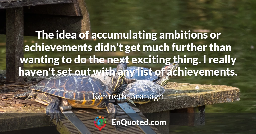 The idea of accumulating ambitions or achievements didn't get much further than wanting to do the next exciting thing. I really haven't set out with any list of achievements.