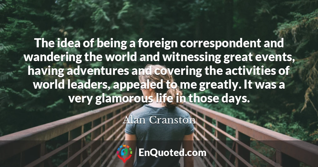 The idea of being a foreign correspondent and wandering the world and witnessing great events, having adventures and covering the activities of world leaders, appealed to me greatly. It was a very glamorous life in those days.