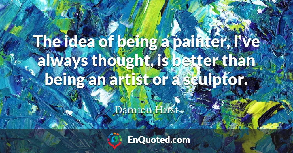 The idea of being a painter, I've always thought, is better than being an artist or a sculptor.