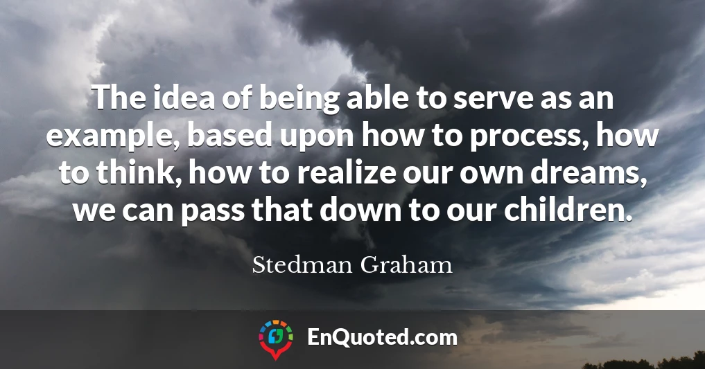 The idea of being able to serve as an example, based upon how to process, how to think, how to realize our own dreams, we can pass that down to our children.