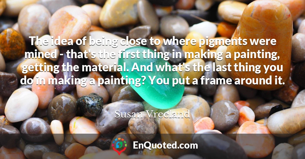 The idea of being close to where pigments were mined - that's the first thing in making a painting, getting the material. And what's the last thing you do in making a painting? You put a frame around it.