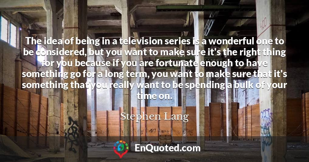 The idea of being in a television series is a wonderful one to be considered, but you want to make sure it's the right thing for you because if you are fortunate enough to have something go for a long term, you want to make sure that it's something that you really want to be spending a bulk of your time on.