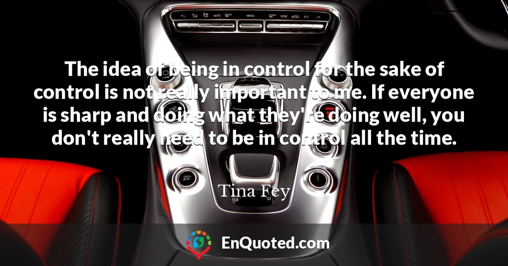 The idea of being in control for the sake of control is not really important to me. If everyone is sharp and doing what they're doing well, you don't really need to be in control all the time.