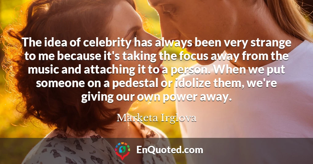 The idea of celebrity has always been very strange to me because it's taking the focus away from the music and attaching it to a person. When we put someone on a pedestal or idolize them, we're giving our own power away.