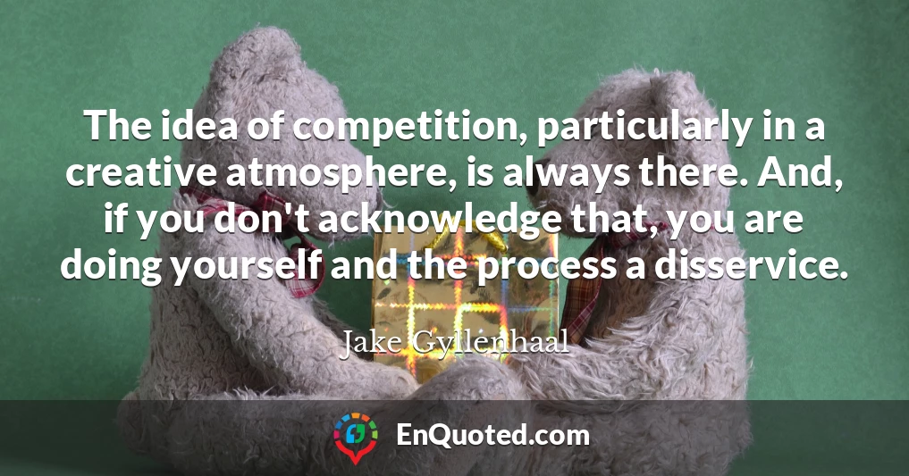 The idea of competition, particularly in a creative atmosphere, is always there. And, if you don't acknowledge that, you are doing yourself and the process a disservice.