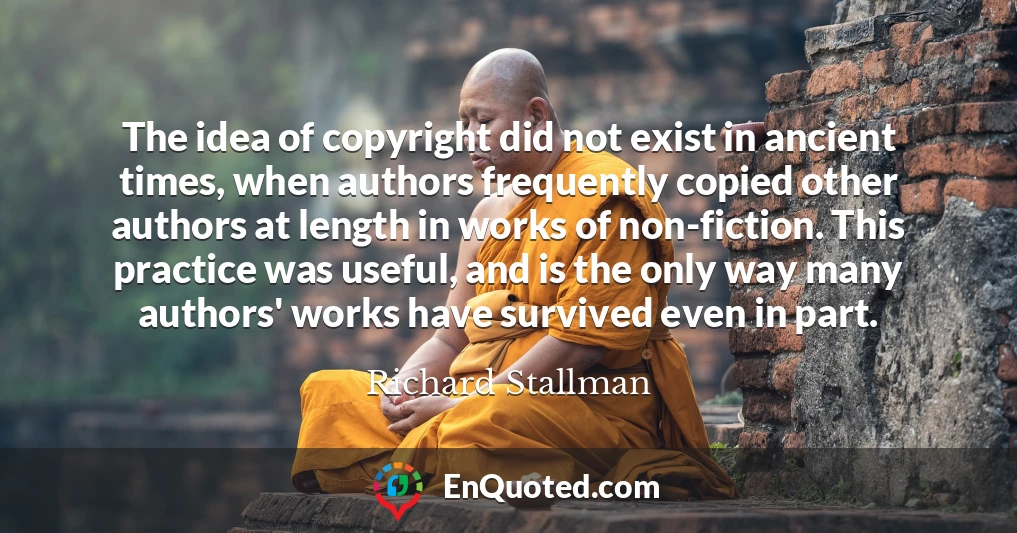The idea of copyright did not exist in ancient times, when authors frequently copied other authors at length in works of non-fiction. This practice was useful, and is the only way many authors' works have survived even in part.