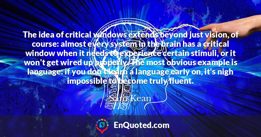 The idea of critical windows extends beyond just vision, of course: almost every system in the brain has a critical window when it needs to experience certain stimuli, or it won't get wired up properly. The most obvious example is language: if you don't learn a language early on, it's nigh impossible to become truly fluent.
