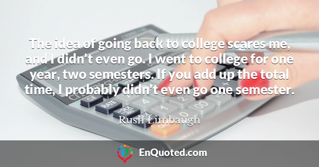 The idea of going back to college scares me, and I didn't even go. I went to college for one year, two semesters. If you add up the total time, I probably didn't even go one semester.
