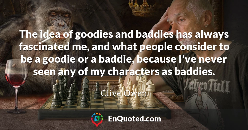 The idea of goodies and baddies has always fascinated me, and what people consider to be a goodie or a baddie, because I've never seen any of my characters as baddies.