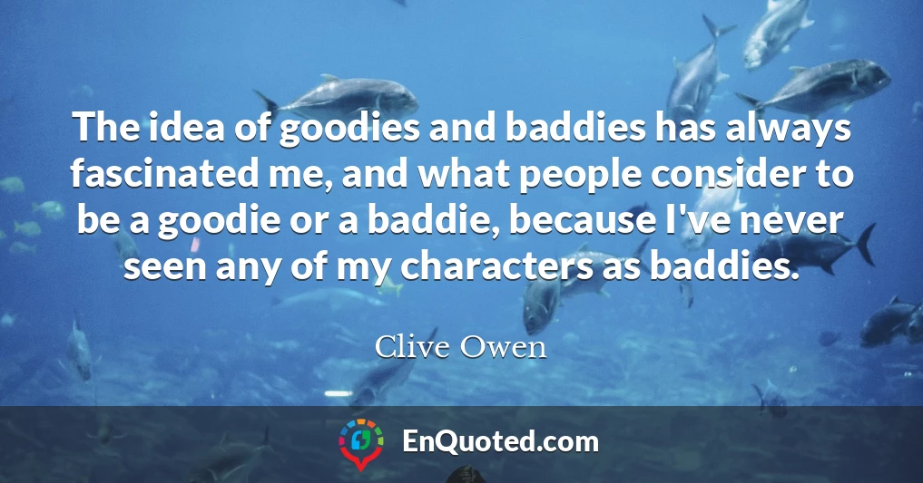 The idea of goodies and baddies has always fascinated me, and what people consider to be a goodie or a baddie, because I've never seen any of my characters as baddies.