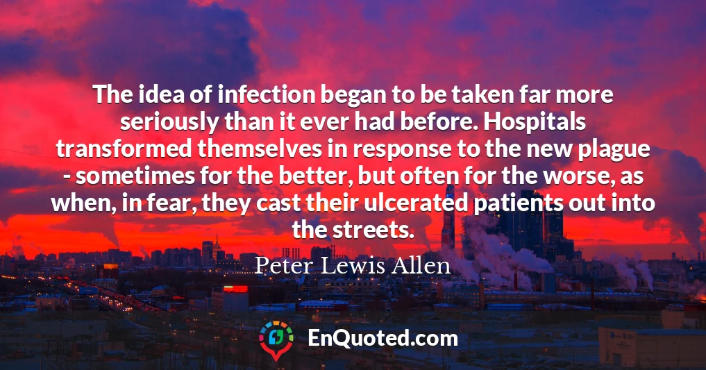 The idea of infection began to be taken far more seriously than it ever had before. Hospitals transformed themselves in response to the new plague - sometimes for the better, but often for the worse, as when, in fear, they cast their ulcerated patients out into the streets.