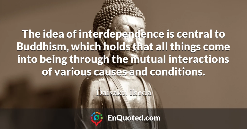 The idea of interdependence is central to Buddhism, which holds that all things come into being through the mutual interactions of various causes and conditions.