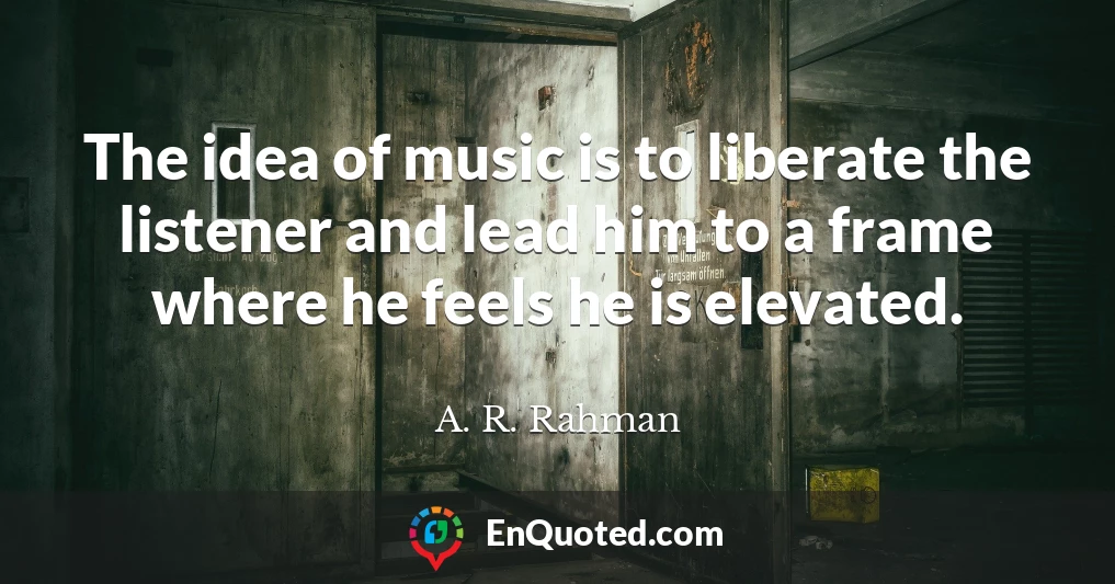 The idea of music is to liberate the listener and lead him to a frame where he feels he is elevated.