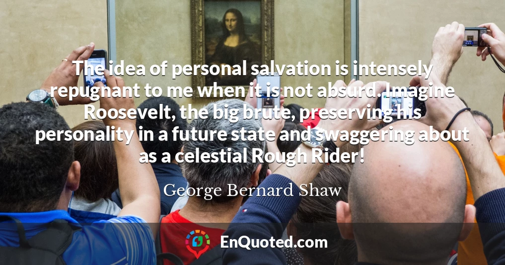 The idea of personal salvation is intensely repugnant to me when it is not absurd. Imagine Roosevelt, the big brute, preserving his personality in a future state and swaggering about as a celestial Rough Rider!