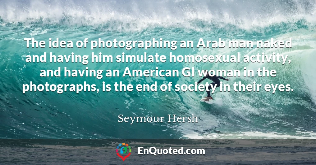 The idea of photographing an Arab man naked and having him simulate homosexual activity, and having an American GI woman in the photographs, is the end of society in their eyes.
