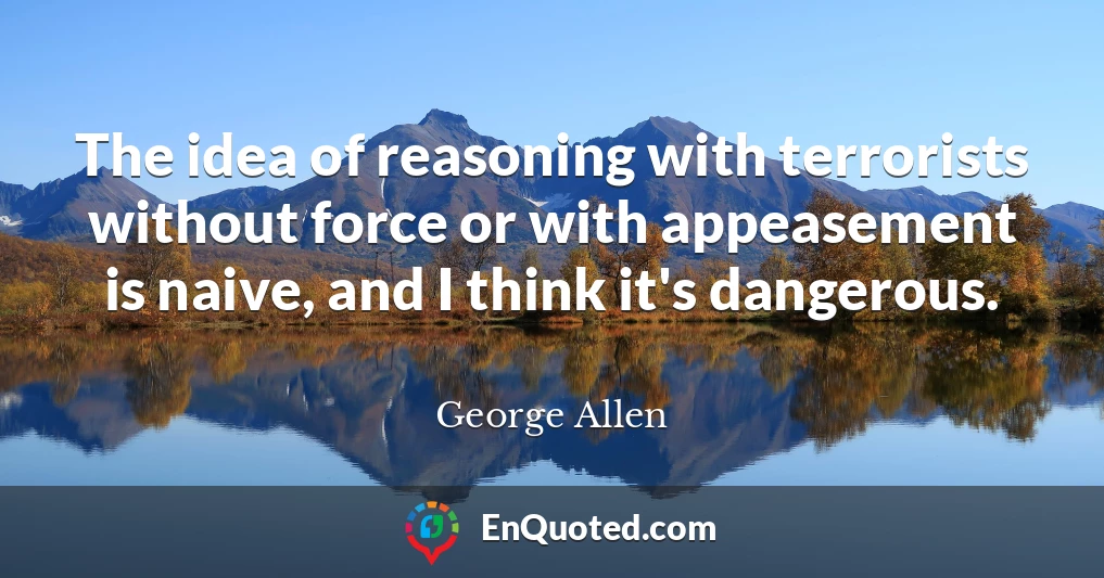 The idea of reasoning with terrorists without force or with appeasement is naive, and I think it's dangerous.