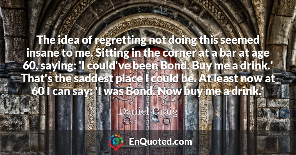 The idea of regretting not doing this seemed insane to me. Sitting in the corner at a bar at age 60, saying: 'I could've been Bond. Buy me a drink.' That's the saddest place I could be. At least now at 60 I can say: 'I was Bond. Now buy me a drink.'