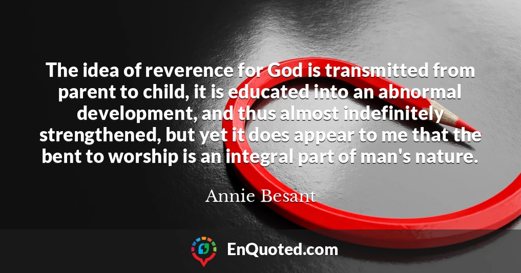 The idea of reverence for God is transmitted from parent to child, it is educated into an abnormal development, and thus almost indefinitely strengthened, but yet it does appear to me that the bent to worship is an integral part of man's nature.