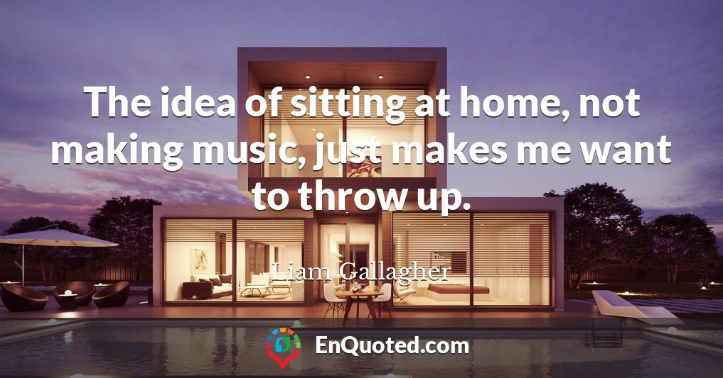 The idea of sitting at home, not making music, just makes me want to throw up.