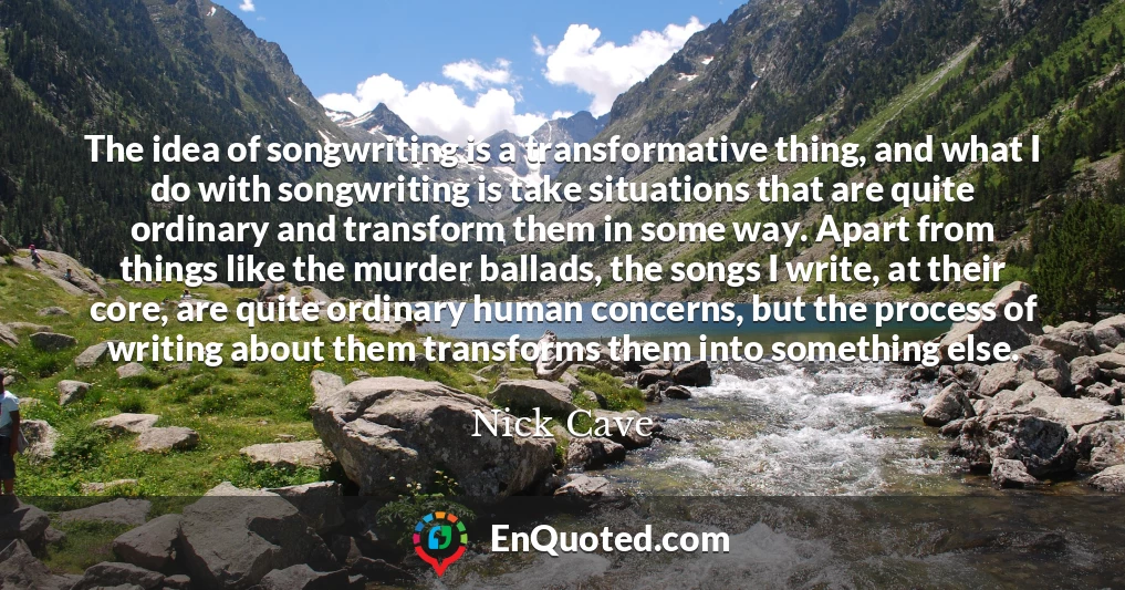 The idea of songwriting is a transformative thing, and what I do with songwriting is take situations that are quite ordinary and transform them in some way. Apart from things like the murder ballads, the songs I write, at their core, are quite ordinary human concerns, but the process of writing about them transforms them into something else.