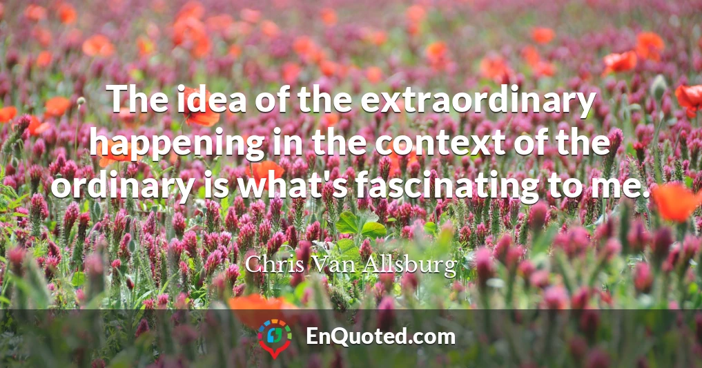 The idea of the extraordinary happening in the context of the ordinary is what's fascinating to me.