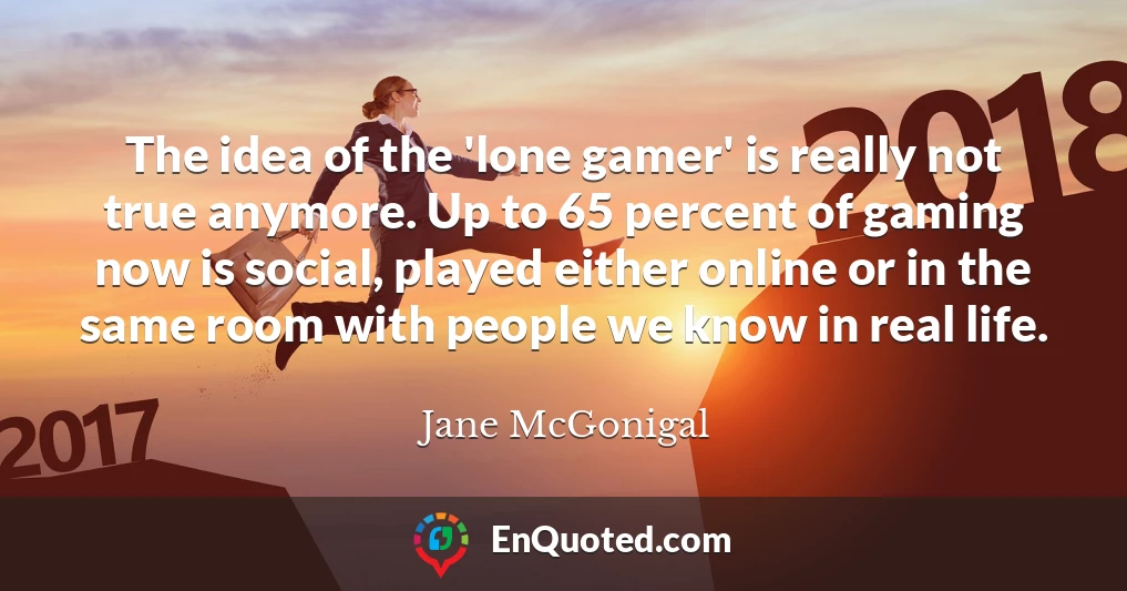 The idea of the 'lone gamer' is really not true anymore. Up to 65 percent of gaming now is social, played either online or in the same room with people we know in real life.
