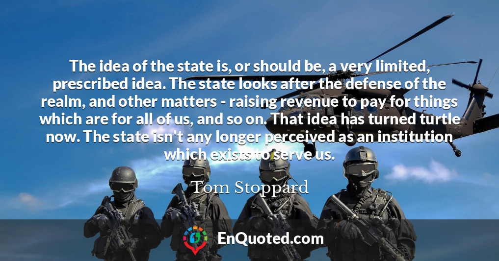 The idea of the state is, or should be, a very limited, prescribed idea. The state looks after the defense of the realm, and other matters - raising revenue to pay for things which are for all of us, and so on. That idea has turned turtle now. The state isn't any longer perceived as an institution which exists to serve us.