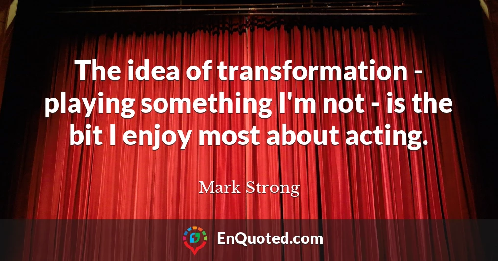 The idea of transformation - playing something I'm not - is the bit I enjoy most about acting.