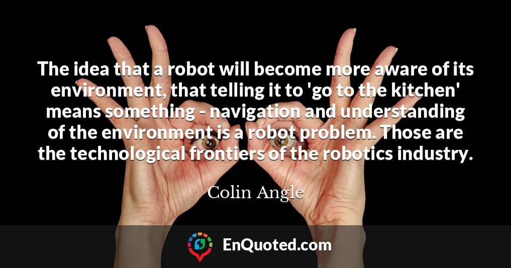 The idea that a robot will become more aware of its environment, that telling it to 'go to the kitchen' means something - navigation and understanding of the environment is a robot problem. Those are the technological frontiers of the robotics industry.