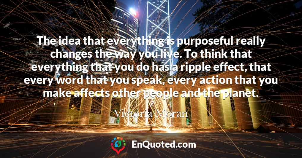 The idea that everything is purposeful really changes the way you live. To think that everything that you do has a ripple effect, that every word that you speak, every action that you make affects other people and the planet.