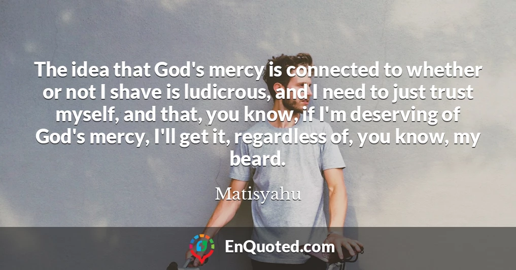 The idea that God's mercy is connected to whether or not I shave is ludicrous, and I need to just trust myself, and that, you know, if I'm deserving of God's mercy, I'll get it, regardless of, you know, my beard.