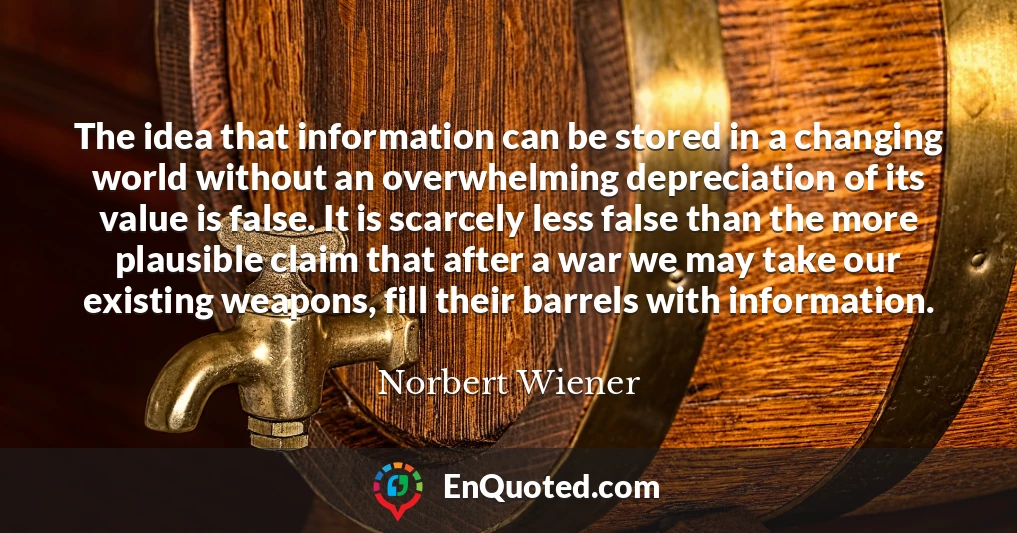 The idea that information can be stored in a changing world without an overwhelming depreciation of its value is false. It is scarcely less false than the more plausible claim that after a war we may take our existing weapons, fill their barrels with information.