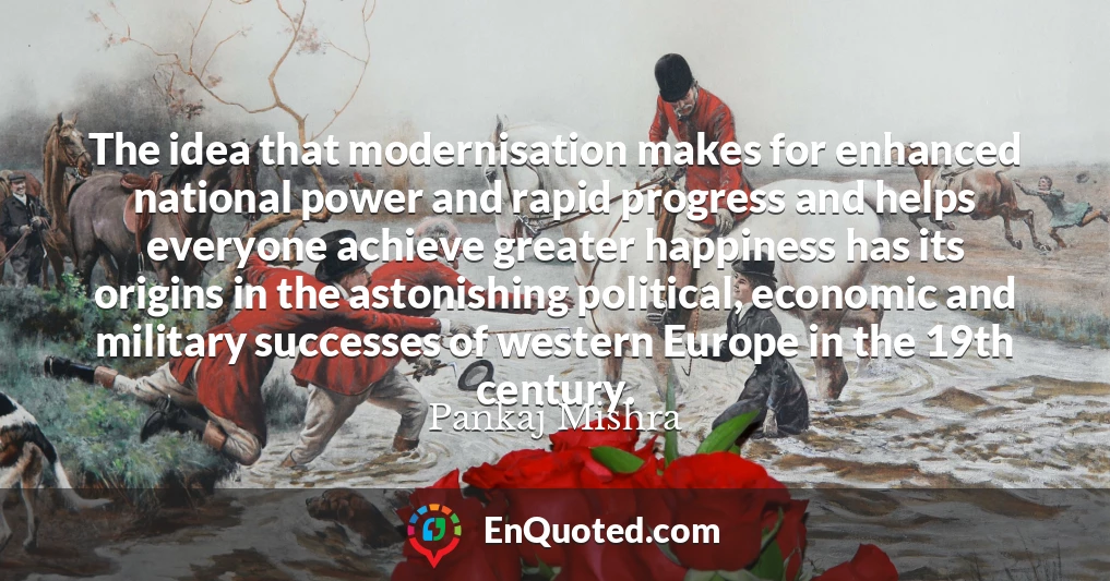 The idea that modernisation makes for enhanced national power and rapid progress and helps everyone achieve greater happiness has its origins in the astonishing political, economic and military successes of western Europe in the 19th century.