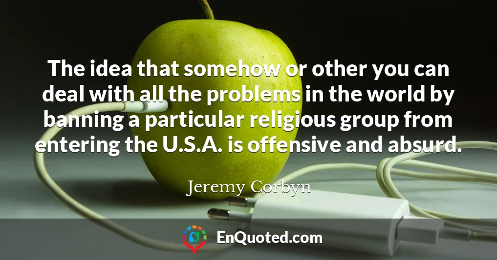 The idea that somehow or other you can deal with all the problems in the world by banning a particular religious group from entering the U.S.A. is offensive and absurd.