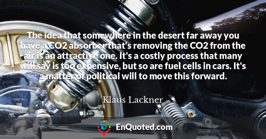 The idea that somewhere in the desert far away you have a CO2 absorber that's removing the CO2 from the air is an attractive one. It's a costly process that many will say is too expensive, but so are fuel cells in cars. It's a matter of political will to move this forward.