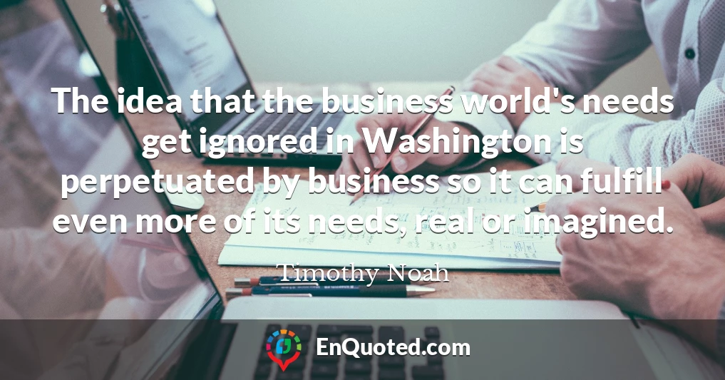 The idea that the business world's needs get ignored in Washington is perpetuated by business so it can fulfill even more of its needs, real or imagined.