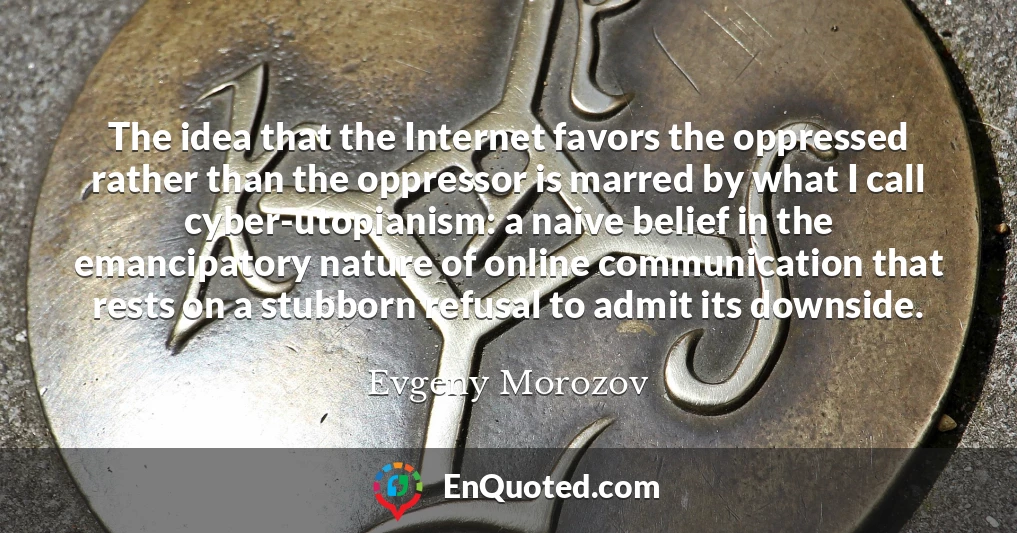 The idea that the Internet favors the oppressed rather than the oppressor is marred by what I call cyber-utopianism: a naive belief in the emancipatory nature of online communication that rests on a stubborn refusal to admit its downside.