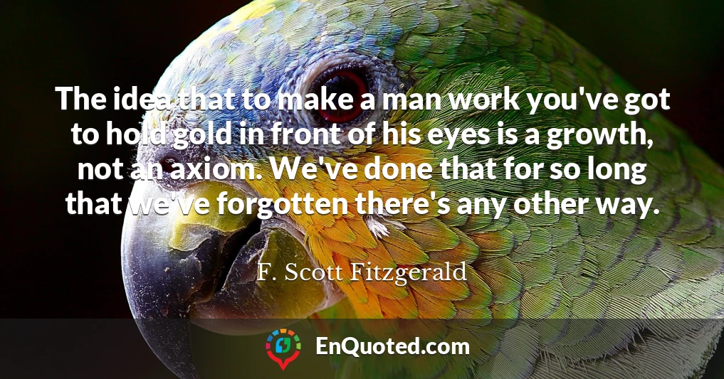 The idea that to make a man work you've got to hold gold in front of his eyes is a growth, not an axiom. We've done that for so long that we've forgotten there's any other way.