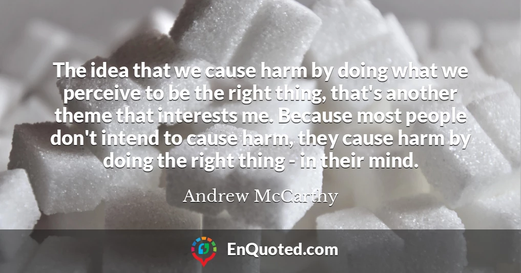 The idea that we cause harm by doing what we perceive to be the right thing, that's another theme that interests me. Because most people don't intend to cause harm, they cause harm by doing the right thing - in their mind.