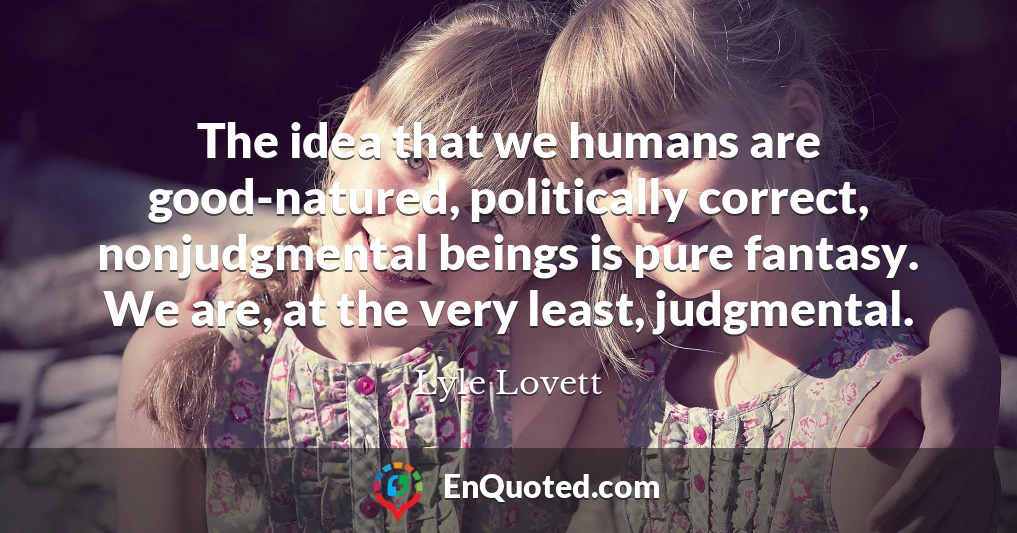 The idea that we humans are good-natured, politically correct, nonjudgmental beings is pure fantasy. We are, at the very least, judgmental.