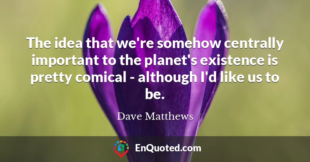 The idea that we're somehow centrally important to the planet's existence is pretty comical - although I'd like us to be.