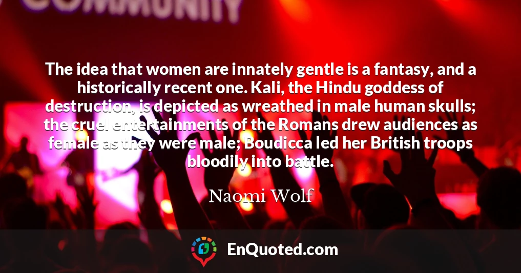 The idea that women are innately gentle is a fantasy, and a historically recent one. Kali, the Hindu goddess of destruction, is depicted as wreathed in male human skulls; the cruel entertainments of the Romans drew audiences as female as they were male; Boudicca led her British troops bloodily into battle.
