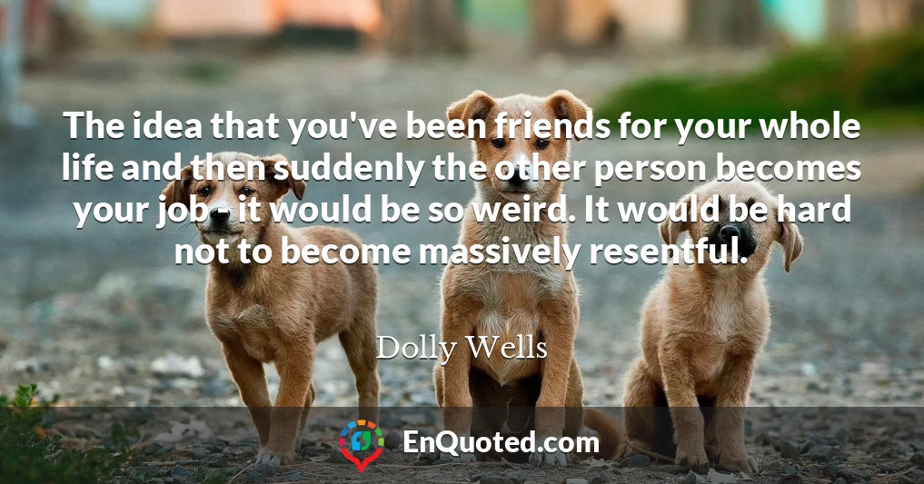 The idea that you've been friends for your whole life and then suddenly the other person becomes your job - it would be so weird. It would be hard not to become massively resentful.