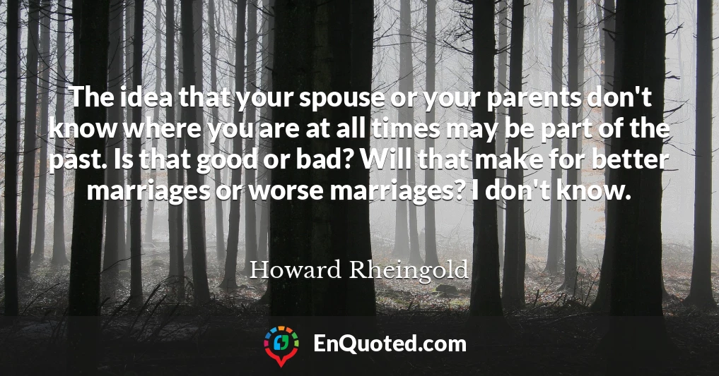 The idea that your spouse or your parents don't know where you are at all times may be part of the past. Is that good or bad? Will that make for better marriages or worse marriages? I don't know.